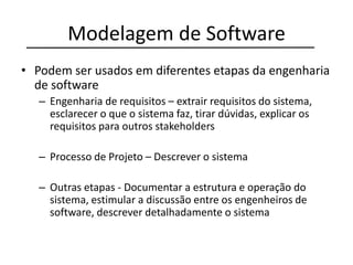 Modelagem de Software
• Podem ser usados em diferentes etapas da engenharia
de software
– Engenharia de requisitos – extrair requisitos do sistema,
esclarecer o que o sistema faz, tirar dúvidas, explicar os
requisitos para outros stakeholders
– Processo de Projeto – Descrever o sistema
– Outras etapas - Documentar a estrutura e operação do
sistema, estimular a discussão entre os engenheiros de
software, descrever detalhadamente o sistema
 