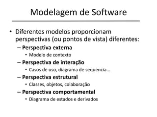 Modelagem de Software
• Diferentes modelos proporcionam
perspectivas (ou pontos de vista) diferentes:
– Perspectiva externa
• Modelo de contexto
– Perspectiva de interação
• Casos de uso, diagrama de sequencia...
– Perspectiva estrutural
• Classes, objetos, colaboração
– Perspectiva comportamental
• Diagrama de estados e derivados
 