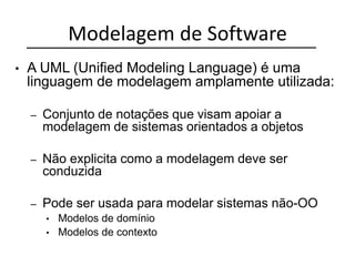 Modelagem de Software
• A UML (Unified Modeling Language) é uma
linguagem de modelagem amplamente utilizada:
– Conjunto de notações que visam apoiar a
modelagem de sistemas orientados a objetos
– Não explicita como a modelagem deve ser
conduzida
– Pode ser usada para modelar sistemas não-OO
• Modelos de domínio
• Modelos de contexto
 