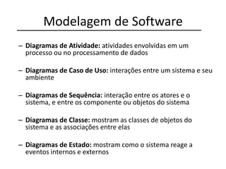 Modelagem de Software
– Diagramas de Atividade: atividades envolvidas em um
processo ou no processamento de dados
– Diagramas de Caso de Uso: interações entre um sistema e seu
ambiente
– Diagramas de Sequência: interação entre os atores e o
sistema, e entre os componente ou objetos do sistema
– Diagramas de Classe: mostram as classes de objetos do
sistema e as associações entre elas
– Diagramas de Estado: mostram como o sistema reage a
eventos internos e externos
 