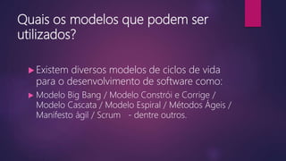 Quais os modelos que podem ser
utilizados?
 Existem diversos modelos de ciclos de vida
para o desenvolvimento de software como:
 Modelo Big Bang / Modelo Constrói e Corrige /
Modelo Cascata / Modelo Espiral / Métodos Ágeis /
Manifesto ágil / Scrum - dentre outros.
 