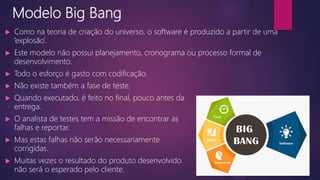 Modelo Big Bang
 Como na teoria de criação do universo, o software é produzido a partir de uma
‘explosão’.
 Este modelo não possui planejamento, cronograma ou processo formal de
desenvolvimento.
 Todo o esforço é gasto com codificação.
 Não existe também a fase de teste.
 Quando executado, é feito no final, pouco antes da
entrega.
 O analista de testes tem a missão de encontrar as
falhas e reportar.
 Mas estas falhas não serão necessariamente
corrigidas.
 Muitas vezes o resultado do produto desenvolvido
não será o esperado pelo cliente.
 