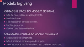 Modelo Big Bang
VANTAGENS (PRÓS) DO MODELO BIG BANG:
 Não há necessidade de planejamento.
 Modelo simples.
 São necessários poucos recursos.
 Fácil de gerenciar.
 Flexível para desenvolvedores.
DESVANTAGEM (CONTRAS) DO MODELO DO BIG BANG:
 Existe alto risco e incerteza.
 Não é aceitável para um grande projeto.
 Se os requisitos não forem claros, isso pode ser muito caro.
 