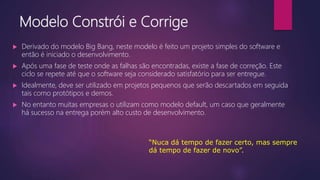 Modelo Constrói e Corrige
 Derivado do modelo Big Bang, neste modelo é feito um projeto simples do software e
então é iniciado o desenvolvimento.
 Após uma fase de teste onde as falhas são encontradas, existe a fase de correção. Este
ciclo se repete até que o software seja considerado satisfatório para ser entregue.
 Idealmente, deve ser utilizado em projetos pequenos que serão descartados em seguida
tais como protótipos e demos.
 No entanto muitas empresas o utilizam como modelo default, um caso que geralmente
há sucesso na entrega porém alto custo de desenvolvimento.
“Nuca dá tempo de fazer certo, mas sempre
dá tempo de fazer de novo”.
 