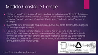 Modelo Constrói e Corrige
 É feito um projeto simples do software e então é iniciado o desenvolvimento. Após uma
fase de testes, normalmente informal, onde as falhas são encontradas, existe a fase de
correção. Este ciclo se repete até que o software seja considerado satisfatório para ser
entregue.
 Idealmente, deve ser utilizado em projetos pequenos que serão descartados em seguida
tais como protótipos e demos.
 Não existe uma fase formal de testes. O testador fica em contato direto com os
desenvolvedores e sempre recebe uma nova versão para os testes, às vezes antes de
terminar os testes da versão anterior. Em algum momento alguém (ou o cronograma)
decidirá que o software está pronto para ser entregue. O software será entregue,
provavelmente, com muitas falhas.
https://guimaraesdani.wordpress.com/
 