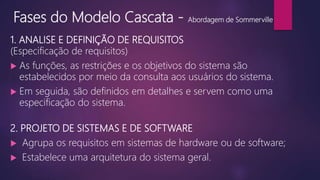 Fases do Modelo Cascata - Abordagem de Sommerville
1. ANALISE E DEFINIÇÃO DE REQUISITOS
(Especificação de requisitos)
 As funções, as restrições e os objetivos do sistema são
estabelecidos por meio da consulta aos usuários do sistema.
 Em seguida, são definidos em detalhes e servem como uma
especificação do sistema.
2. PROJETO DE SISTEMAS E DE SOFTWARE
 Agrupa os requisitos em sistemas de hardware ou de software;
 Estabelece uma arquitetura do sistema geral.
 