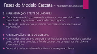 Fases do Modelo Cascata - Abordagem de Sommerville
3. IMPLEMENTAÇÃO E TESTE DE UNIDADES
 Durante esse estágio, o projeto de software e compreendido como um
conjunto de programas ou de unidades de programa;
 O teste de unidade envolve verificar que cada unidade atenda a sua
especificação.
 4. INTEGRAÇÃO E TESTE DE SISTEMAS
 As unidades de programa ou programas individuais são integrados e testados
como um sistema completo a fim de garantir que os requisitos de software
foram atendidos;
 Depois dos testes, o sistema de software e entregue ao cliente.
 