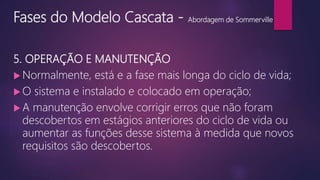Fases do Modelo Cascata - Abordagem de Sommerville
5. OPERAÇÃO E MANUTENÇÃO
 Normalmente, está e a fase mais longa do ciclo de vida;
 O sistema e instalado e colocado em operação;
 A manutenção envolve corrigir erros que não foram
descobertos em estágios anteriores do ciclo de vida ou
aumentar as funções desse sistema à medida que novos
requisitos são descobertos.
 