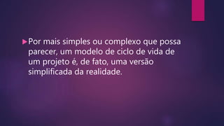Por mais simples ou complexo que possa
parecer, um modelo de ciclo de vida de
um projeto é, de fato, uma versão
simplificada da realidade.
 