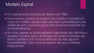 Modelo Espiral
 Foi originalmente proposto por Boehm em 1988.
 Uma maneira simplista de analisar este modelo é considerá-lo
como um modelo cascata onde cada fase é precedida por uma
análise de risco e sua execução é feita revolucionariamente (ou
incrementalmente).
 No início, apenas as funcionalidades importantes são definidas e
testadas. Somente após a finalização dos testes e correção das
falhas o próximo ciclo se inicia definindo-se mais algumas
funcionalidades. Estes ciclos se repetem até que o software
esteja pronto.
 