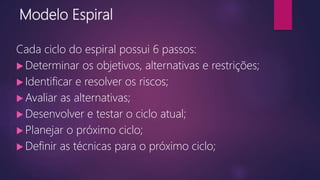 Modelo Espiral
Cada ciclo do espiral possui 6 passos:
 Determinar os objetivos, alternativas e restrições;
 Identificar e resolver os riscos;
 Avaliar as alternativas;
 Desenvolver e testar o ciclo atual;
 Planejar o próximo ciclo;
 Definir as técnicas para o próximo ciclo;
 