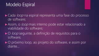 Modelo Espiral
 Cada loop na espiral representa uma fase do processo
de software;
 Assim, o loop mais interno pode estar relacionado a
viabilidade do software;
 O loop seguinte, a definição de requisitos para o
software;
 O próximo loop, ao projeto do software, e assim por
diante...
 