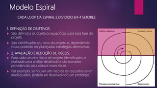 1. DEFINIÇÃO DE OBJETIVOS.
 São definidos os objetivos específicos para essa fase do
projeto.
 São identificados os riscos do projeto e, dependendo
riscos poderão ser planejadas estratégias alternativas.
 2. AVALIAÇÃO E REDUÇÃO DE RISCOS.
 Para cada um dos riscos de projeto identificados, e
realizada uma analise detalhada e são tomadas
providencias para reduzir esses riscos.
 Por exemplo, se houver um risco de os requisitos serem
inadequados, poderá ser desenvolvido um protótipo.
Modelo Espiral
CADA LOOP DA ESPIRAL E DIVIDIDO EM 4 SETORES:
 