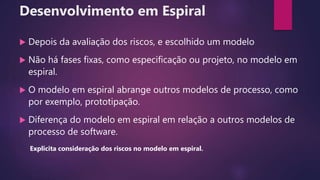 Desenvolvimento em Espiral
 Depois da avaliação dos riscos, e escolhido um modelo
 Não há fases fixas, como especificação ou projeto, no modelo em
espiral.
 O modelo em espiral abrange outros modelos de processo, como
por exemplo, prototipação.
 Diferença do modelo em espiral em relação a outros modelos de
processo de software.
Explicita consideração dos riscos no modelo em espiral.
 