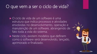 O que vem a ser o ciclo de vida?
 O ciclo de vida de um software é uma
estrutura que indica processos e atividades
envolvidas no desenvolvimento, operação e
manutenção de um software, abrangendo de
fato toda a vida do sistema.
 Neste ciclo, existem modelos que definem
como o software será desenvolvido, lançado,
aprimorado e finalizado.
 