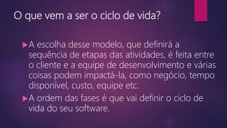 O que vem a ser o ciclo de vida?
A escolha desse modelo, que definirá a
sequência de etapas das atividades, é feita entre
o cliente e a equipe de desenvolvimento e várias
coisas podem impactá-la, como negócio, tempo
disponível, custo, equipe etc.
A ordem das fases é que vai definir o ciclo de
vida do seu software.
 