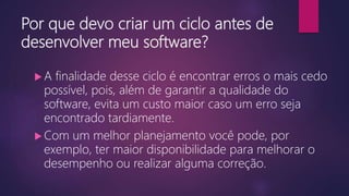 Por que devo criar um ciclo antes de
desenvolver meu software?
 A finalidade desse ciclo é encontrar erros o mais cedo
possível, pois, além de garantir a qualidade do
software, evita um custo maior caso um erro seja
encontrado tardiamente.
 Com um melhor planejamento você pode, por
exemplo, ter maior disponibilidade para melhorar o
desempenho ou realizar alguma correção.
 