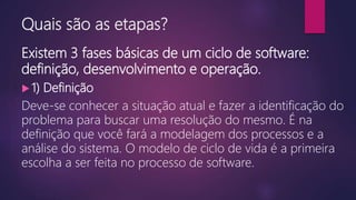 Quais são as etapas?
Existem 3 fases básicas de um ciclo de software:
definição, desenvolvimento e operação.
 1) Definição
Deve-se conhecer a situação atual e fazer a identificação do
problema para buscar uma resolução do mesmo. É na
definição que você fará a modelagem dos processos e a
análise do sistema. O modelo de ciclo de vida é a primeira
escolha a ser feita no processo de software.
 
