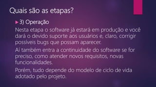 Quais são as etapas?
 3) Operação
Nesta etapa o software já estará em produção e você
dará o devido suporte aos usuários e, claro, corrigir
possíveis bugs que possam aparecer.
Aí também entra a continuidade do software se for
preciso, como atender novos requisitos, novas
funcionalidades.
Porém, tudo depende do modelo de ciclo de vida
adotado pelo projeto.
 