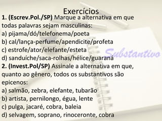Exercícios
1. (Escrev.Pol./SP) Marque a alternativa em que
todas palavras sejam masculinas:
a) pijama/dó/telefonema/poeta
b) cal/lança-perfume/apendicite/profeta
c) estrofe/ator/elefante/esteta
d) sanduíche/saca-rolhas/hélice/guaraná
2. (Invest.Pol/SP) Assinale a alternativa em que,
quanto ao gênero, todos os substantivos são
epicenos:
a) salmão, zebra, elefante, tubarão
b) artista, pernilongo, égua, lente
c) pulga, jacaré, cobra, baleia
d) selvagem, soprano, rinoceronte, cobra
 
