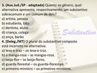 3. (Aux.Jud./SP - adaptada) Quanto ao gênero, qual
alternativa apresenta, respectivamente, um substantivo
sobrecomum e um comum de dois?
a) artista, pessoa
b) estudante, tatu
c) dentista, aluno
d) criança, colega
e) onça, barão
4. (Deleg./MT) O plural do substantivo composto
está incorreto na alternativa:
a) leva-e-traz – os leva-e-traz.
b) a manga-rosa – as mangas-rosa.
c) beija-flor – os beija-flores.
d) guarda florestal – os guarda-florestais.
e) primeiro-ministro – os primeiros-ministros.
 
