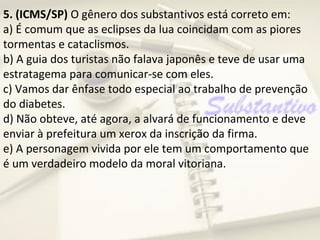 5. (ICMS/SP) O gênero dos substantivos está correto em:
a) É comum que as eclipses da lua coincidam com as piores
tormentas e cataclismos.
b) A guia dos turistas não falava japonês e teve de usar uma
estratagema para comunicar-se com eles.
c) Vamos dar ênfase todo especial ao trabalho de prevenção
do diabetes.
d) Não obteve, até agora, a alvará de funcionamento e deve
enviar à prefeitura um xerox da inscrição da firma.
e) A personagem vivida por ele tem um comportamento que
é um verdadeiro modelo da moral vitoriana.
 