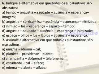 6. Indique a alternativa em que todos os substantivos são
abstratos:
a) tempo – angústia – saudade – ausência – esperança–
imagem;
b) angústia – sorriso – luz – ausência – esperança –inimizade;
c) inimigo – luz – esperança – espaço – tempo;
d) angústia – saudade – ausência – esperança – inimizade;
e) espaço – olhos – luz – lábios – ausência – esperança.
7. Assinale a alternativa em que todos os substantivos são
masculinos:
a) enigma – idioma – cal;
b) pianista – presidente – planta;
c) champanha – dó(pena) – telefonema;
d) estudante – cal – alface;
e) edema – diabete – alface.
 