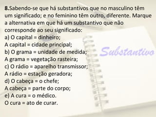 8.Sabendo-se que há substantivos que no masculino têm
um significado; e no feminino têm outro, diferente. Marque
a alternativa em que há um substantivo que não
corresponde ao seu significado:
a) O capital = dinheiro;
A capital = cidade principal;
b) O grama = unidade de medida;
A grama = vegetação rasteira;
c) O rádio = aparelho transmissor;
A rádio = estação geradora;
d) O cabeça = o chefe;
A cabeça = parte do corpo;
e) A cura = o médico.
O cura = ato de curar.
 
