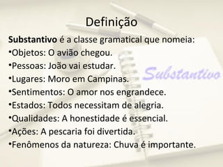 Definição
Substantivo é a classe gramatical que nomeia:
•Objetos: O avião chegou.
•Pessoas: João vai estudar.
•Lugares: Moro em Campinas.
•Sentimentos: O amor nos engrandece.
•Estados: Todos necessitam de alegria.
•Qualidades: A honestidade é essencial.
•Ações: A pescaria foi divertida.
•Fenômenos da natureza: Chuva é importante.
 