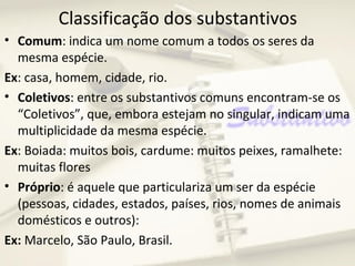 Classificação dos substantivos
• Comum: indica um nome comum a todos os seres da
  mesma espécie.
Ex: casa, homem, cidade, rio.
• Coletivos: entre os substantivos comuns encontram-se os
  “Coletivos”, que, embora estejam no singular, indicam uma
  multiplicidade da mesma espécie.
Ex: Boiada: muitos bois, cardume: muitos peixes, ramalhete:
  muitas flores
• Próprio: é aquele que particulariza um ser da espécie
  (pessoas, cidades, estados, países, rios, nomes de animais
  domésticos e outros):
Ex: Marcelo, São Paulo, Brasil.
 