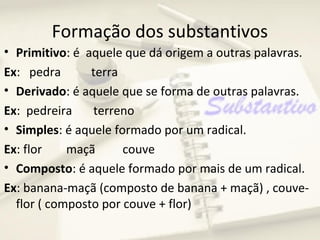Formação dos substantivos
• Primitivo: é aquele que dá origem a outras palavras.
Ex: pedra       terra
• Derivado: é aquele que se forma de outras palavras.
Ex: pedreira    terreno
• Simples: é aquele formado por um radical.
Ex: flor    maçã      couve
• Composto: é aquele formado por mais de um radical.
Ex: banana-maçã (composto de banana + maçã) , couve-
  flor ( composto por couve + flor)
 