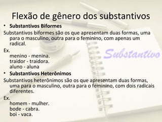 Flexão de gênero dos substantivos
• Substantivos Biformes
Substantivos biformes são os que apresentam duas formas, uma
   para o masculino, outra para o feminino, com apenas um
   radical.
Ex.
   menino - menina.
   traidor - traidora.
   aluno - aluna
• Substantivos Heterônimos
Substantivos heterônimos são os que apresentam duas formas,
   uma para o masculino, outra para o feminino, com dois radicais
   diferentes.
Ex.
   homem - mulher.
   bode - cabra.
   boi - vaca.
 