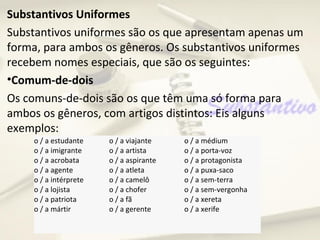 Substantivos Uniformes
Substantivos uniformes são os que apresentam apenas um
forma, para ambos os gêneros. Os substantivos uniformes
recebem nomes especiais, que são os seguintes:
•Comum-de-dois
Os comuns-de-dois são os que têm uma só forma para
ambos os gêneros, com artigos distintos: Eis alguns
exemplos:
     o / a estudante    o / a viajante    o / a médium
     o / a imigrante    o / a artista     o / a porta-voz
     o / a acrobata     o / a aspirante   o / a protagonista
     o / a agente       o / a atleta      o / a puxa-saco
     o / a intérprete   o / a camelô      o / a sem-terra
     o / a lojista      o / a chofer      o / a sem-vergonha
     o / a patriota     o / a fã          o / a xereta
     o / a mártir       o / a gerente     o / a xerife
 