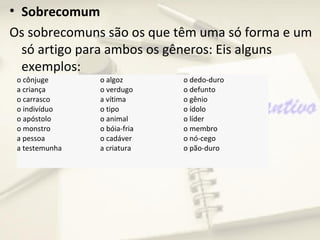 • Sobrecomum
Os sobrecomuns são os que têm uma só forma e um
  só artigo para ambos os gêneros: Eis alguns
  exemplos:
 o cônjuge      o algoz       o dedo-duro
 a criança      o verdugo     o defunto
 o carrasco     a vítima      o gênio
 o indivíduo    o tipo        o ídolo
 o apóstolo     o animal      o líder
 o monstro      o bóia-fria   o membro
 a pessoa       o cadáver     o nó-cego
 a testemunha   a criatura    o pão-duro
 