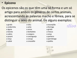 • Epiceno
Os epicenos são os que têm uma só forma e um só
  artigo para ambos os gêneros de certos animais,
  acrescentando as palavras macho e fêmea, para se
  distinguir o sexo do animal. Eis alguns exemplos:
   a girafa      o tatu         o escorpião
   a andorinha   a anta         a formiga
   a águia       a arara        a girafa
   a barata      a borboleta    a mosca
   a cobra       o canguru      a onça
   o jacaré      o caranguejo   a pantera
   a onça        a coruja       o pernilongo
   o sabiá       o crocodilo    o piolho
 