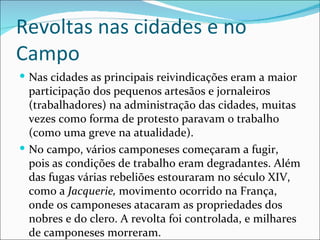 Revoltas nas cidades e no
Campo
 Nas cidades as principais reivindicações eram a maior
  participação dos pequenos artesãos e jornaleiros
  (trabalhadores) na administração das cidades, muitas
  vezes como forma de protesto paravam o trabalho
  (como uma greve na atualidade).
 No campo, vários camponeses começaram a fugir,
  pois as condições de trabalho eram degradantes. Além
  das fugas várias rebeliões estouraram no século XIV,
  como a Jacquerie, movimento ocorrido na França,
  onde os camponeses atacaram as propriedades dos
  nobres e do clero. A revolta foi controlada, e milhares
  de camponeses morreram.
 