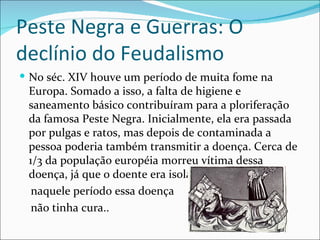 Peste Negra e Guerras: O
declínio do Feudalismo
 No séc. XIV houve um período de muita fome na
 Europa. Somado a isso, a falta de higiene e
 saneamento básico contribuíram para a ploriferação
 da famosa Peste Negra. Inicialmente, ela era passada
 por pulgas e ratos, mas depois de contaminada a
 pessoa poderia também transmitir a doença. Cerca de
 1/3 da população européia morreu vítima dessa
 doença, já que o doente era isolado, e
  naquele período essa doença
  não tinha cura..
 