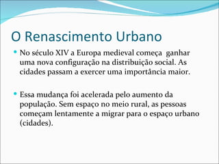 O Renascimento Urbano
 No século XIV a Europa medieval começa ganhar
 uma nova configuração na distribuição social. As
 cidades passam a exercer uma importância maior.

 Essa mudança foi acelerada pelo aumento da
 população. Sem espaço no meio rural, as pessoas
 começam lentamente a migrar para o espaço urbano
 (cidades).
 