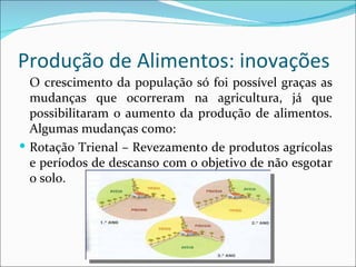 Produção de Alimentos: inovações
  O crescimento da população só foi possível graças as
  mudanças que ocorreram na agricultura, já que
  possibilitaram o aumento da produção de alimentos.
  Algumas mudanças como:
 Rotação Trienal – Revezamento de produtos agrícolas
  e períodos de descanso com o objetivo de não esgotar
  o solo.
 