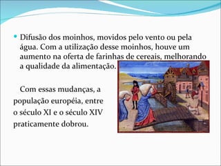  Difusão dos moinhos, movidos pelo vento ou pela
 água. Com a utilização desse moinhos, houve um
 aumento na oferta de farinhas de cereais, melhorando
 a qualidade da alimentação.

  Com essas mudanças, a
população européia, entre
0 século XI e o século XIV
praticamente dobrou.
 