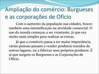 Ampliação do comércio: Burgueses
e as corporações de Ofício
      Com o aumento da população nas cidades, houve
 também uma intensificação na atividade comercial. O
 uso da moeda começou a ser constante, já que era
 muito mais simples para realizar as trocas.
      Já que o comércio passa a ter maior importância,
 várias pessoas passam a vender produtos trazidos de
 outros lugares, ou a fabricar seus próprios produtos. É
 ai que surgem os Burgueses e as Corporações de
 Ofício.
 
