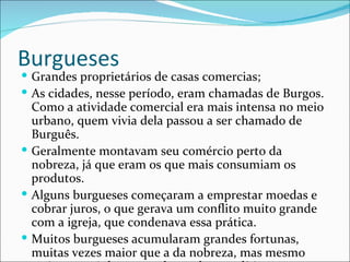 Burgueses
 Grandes proprietários de casas comercias;
 As cidades, nesse período, eram chamadas de Burgos.
  Como a atividade comercial era mais intensa no meio
  urbano, quem vivia dela passou a ser chamado de
  Burguês.
 Geralmente montavam seu comércio perto da
  nobreza, já que eram os que mais consumiam os
  produtos.
 Alguns burgueses começaram a emprestar moedas e
  cobrar juros, o que gerava um conflito muito grande
  com a igreja, que condenava essa prática.
 Muitos burgueses acumularam grandes fortunas,
  muitas vezes maior que a da nobreza, mas mesmo
 