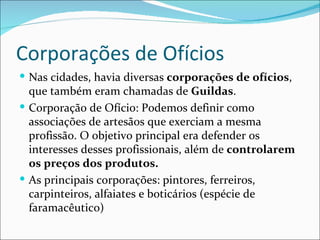 Corporações de Ofícios
 Nas cidades, havia diversas corporações de ofícios,
  que também eram chamadas de Guildas.
 Corporação de Ofício: Podemos definir como
  associações de artesãos que exerciam a mesma
  profissão. O objetivo principal era defender os
  interesses desses profissionais, além de controlarem
  os preços dos produtos.
 As principais corporações: pintores, ferreiros,
  carpinteiros, alfaiates e boticários (espécie de
  faramacêutico)
 