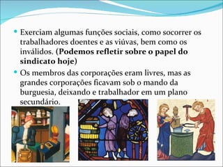  Exerciam algumas funções sociais, como socorrer os
  trabalhadores doentes e as viúvas, bem como os
  inválidos. (Podemos refletir sobre o papel do
  sindicato hoje)
 Os membros das corporações eram livres, mas as
  grandes corporações ficavam sob o mando da
  burguesia, deixando e trabalhador em um plano
  secundário.
 