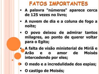 FATOS IMPORTANTES
 A palavra "números" aparece cerca
de 125 vezes no livro;
 A nuvem de dia e a coluna de fogo a
noite;
 O povo deixou de admirar tantos
milagres, ao ponto de querer voltar
para o Egito;
 A falta de visão ministerial de Miriã e
Arão e o amor de Moisés
intercedendo por eles;
 O medo e a incredulidade dos espias;
 O castigo de Moisés;
 