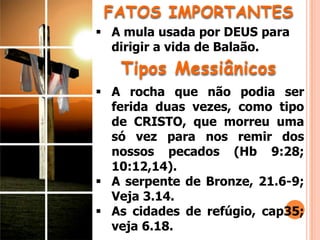 FATOS IMPORTANTES
 A mula usada por DEUS para
dirigir a vida de Balaão.
 A rocha que não podia ser
ferida duas vezes, como tipo
de CRISTO, que morreu uma
só vez para nos remir dos
nossos pecados (Hb 9:28;
10:12,14).
 A serpente de Bronze, 21.6-9;
Veja 3.14.
 As cidades de refúgio, cap35;
veja 6.18.
Tipos Messiânicos
 