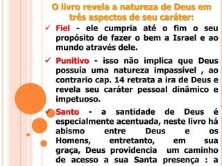 O livro revela a natureza de Deus em
três aspectos de seu caráter:
 Fiel - ele cumpria até o fim o seu
propósito de fazer o bem a Israel e ao
mundo através dele.
 Punitivo - isso não implica que Deus
possuía uma natureza impassível , ao
contrario cap. 14 retrata a ira de Deus e
revela seu caráter pessoal dinâmico e
impetuoso.
 Santo - a santidade de Deus é
especialmente acentuada, neste livro há
abismo entre Deus e os
Homens, entretanto, em sua
graça, Deus providencia um caminho
de acesso a sua Santa presença : a
 