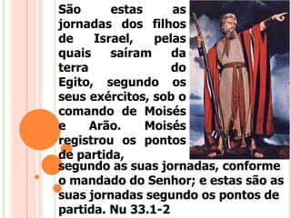 São estas as
jornadas dos filhos
de Israel, pelas
quais saíram da
terra do
Egito, segundo os
seus exércitos, sob o
comando de Moisés
e Arão. Moisés
registrou os pontos
de partida,
segundo as suas jornadas, conforme
o mandado do Senhor; e estas são as
suas jornadas segundo os pontos de
partida. Nu 33.1-2
 
