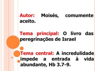 Autor: Moisés, comumente
aceito.
Tema central: A incredulidade
impede a entrada à vida
abundante, Hb 3.7-9.
Tema principal: O livro das
peregrinações de Israel
 