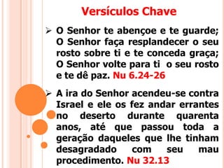 Versículos Chave
 A ira do Senhor acendeu-se contra
Israel e ele os fez andar errantes
no deserto durante quarenta
anos, até que passou toda a
geração daqueles que lhe tinham
desagradado com seu mau
procedimento. Nu 32.13
 O Senhor te abençoe e te guarde;
O Senhor faça resplandecer o seu
rosto sobre ti e te conceda graça;
O Senhor volte para ti o seu rosto
e te dê paz. Nu 6.24-26
 